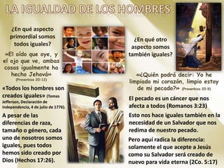 ¿En qué aspecto
primordial somos
todos iguales?
«El oído que oye, y
el ojo que ve, ambas
cosas igualmente ha
hecho Jehová»
(Proverbios 20:12)
«Todos los hombres son
creados iguales» (Tomas
Jefferson, Declaración de
independencia, 4 de julio de 1776).
A pesar de las
diferencias de raza,
tamaño o género, cada
uno de nosotros somos
iguales, pues todos
hemos sido creado por
Dios (Hechos 17:26).
¿En qué otro
aspecto somos
también iguales?
«¿Quién podrá decir: Yo he
limpiado mi corazón, limpio estoy
de mi pecado?» (Proverbios 20:9)
El pecado es un cáncer que nos
afecta a todos (Romanos 3:23)
Esto nos hace iguales también en la
necesidad de un Salvador que nos
redima de nuestro pecado.
Pero aquí radica la diferencia:
solamente el que acepte a Jesús
como su Salvador será creado de
nuevo para vida eterna (2Co. 5:17)
 