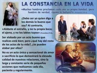 «Muchos hombres proclaman cada uno su propia bondad, pero
hombre de verdad, ¿quién lo hallará?» (Proverbios 20:6)
Ser alabado por un acto bueno que
realices está bien; pero ¿qué hay del resto
de los actos de tu vida?, ¿te pueden
alabar por ellos?
No es un acto único y sensacional de amor
o sacrificio lo que demostrará la elevada
calidad de nuestras relaciones, sino la
larga y constante serie de pequeñas
acciones que realizamos cada día,
paciente y regularmente.
¿Debo ser yo quien diga a
los demás lo bueno que
soy? Al contrario,
«Alábete el extraño, y no tu propia boca;
el ajeno, y no los labios tuyos» (Proverbios 27:2).
 
