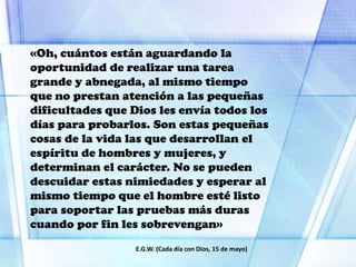 «Oh, cuántos están aguardando la
oportunidad de realizar una tarea
grande y abnegada, al mismo tiempo
que no prestan atención a las pequeñas
dificultades que Dios les envía todos los
días para probarlos. Son estas pequeñas
cosas de la vida las que desarrollan el
espíritu de hombres y mujeres, y
determinan el carácter. No se pueden
descuidar estas nimiedades y esperar al
mismo tiempo que el hombre esté listo
para soportar las pruebas más duras
cuando por fin les sobrevengan»
E.G.W. (Cada día con Dios, 15 de mayo)
 