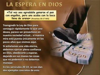 «Tal vez sea agradable ganarse el pan
con engaños, pero uno acaba con la boca
llena de arena» (Proverbios 20:17 NVI)
Transgredir la Ley de Dios para
conseguir rápidamente lo que uno
desea, parece ser provechoso en
nuestra sociedad actual… si nuestra
mira está puesta únicamente en los
pocos años que vivimos aquí.
Si anhelamos una vida eterna,
debemos ejercer plena confianza
en Dios, obedecerle y esperar,
dejando en sus manos las cosas
que no podemos o no debemos
manejar.
En los versículos 20-22, se nos dan
dos ejemplos concretos de esto.
 