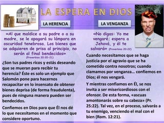 «Al que maldice a su padre o a su
madre, se le apagará su lámpara en
oscuridad tenebrosa. Los bienes que
se adquieren de prisa al principio, no
serán al final bendecidos»
(Proverbios 20:20-21)
¿Son tus padres ricos y estás deseando
que se mueran para recibir tu
herencia? Éste es solo un ejemplo que
Salomón pone para hacernos
recapacitar en lo insensato de obtener
bienes deprisa (de forma fraudulenta),
pues de ninguna manera pueden ser
bendecidos.
Confiemos en Dios para que Él nos dé
lo que necesitamos en el momento que
considere oportuno.
LA HERENCIA
«No digas: Yo me
vengaré; espera a
Jehová, y él te
salvará» (Proverbios 20:22)
Cuando necesitamos que se haga
justicia por el agravio que se ha
cometido contra nosotros; cuando
clamamos por venganza… confiemos en
Dios; él nos vengará.
Y mientras confiamos en Él, se nos
invita a ser misericordiosos con el
ofensor. De esta forma, «ascuas
amontonarás sobre su cabeza» (Pr.
25:22). Tal vez, en el proceso, salvarás a
tu enemigo, venciendo el mal con el
bien (Rom. 12:21).
LA VENGANZA
 
