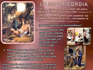 «El que cierra su oído al clamor del pobre,
también él clamará, y no será oído» (Proverbios 21:13)
«El que oprime al pobre para aumentar sus
ganancias, o que da al rico, ciertamente se
empobrecerá» (Proverbios 22:16)
1. Por causa de Dios. Dios
considera los actos de
bondad hacia el pobre
como realizados a Él
mismo (Pr. 19:17;
Mt. 25:35-40).
La misericordia con la que tratamos a los demás es
la vara que mide nuestro carácter (Lucas 10:26-37)
2. Por causa del pobre. Tanto el pobre como el
rico han sido creados por Dios (Pr. 22:2); por
tanto, el pobre es tan digno de atención como
el rico (y más necesitado de ella).
¿Por qué debemos ser misericordiosos?
 