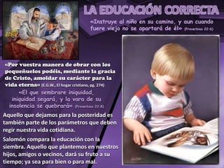 «Instruye al niño en su camino, y aun cuando
fuere viejo no se apartará de él» (Proverbios 22:6)
«Por vuestra manera de obrar con los
pequeñuelos podéis, mediante la gracia
de Cristo, amoldar su carácter para la
vida eterna» (E.G.W., El hogar cristiano, pg. 274)
«El que sembrare iniquidad,
iniquidad segará, y la vara de su
insolencia se quebrará» (Proverbios 22:8)
Aquello que dejamos para la posteridad es
también parte de los parámetros que deben
regir nuestra vida cotidiana.
Salomón compara la educación con la
siembra. Aquello que plantemos en nuestros
hijos, amigos o vecinos, dará su fruto a su
tiempo; ya sea para bien o para mal.
 