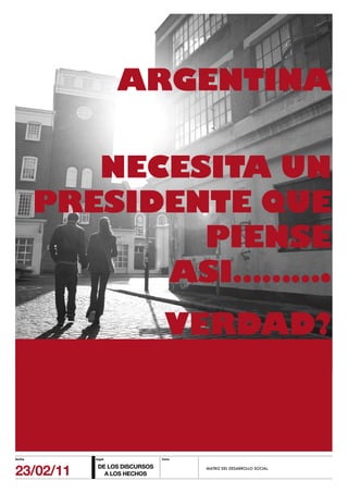 ARGENTINA

           NECESITA UN
        PRESIDENTE QUE
                PIENSE
              ASI……….
                                VERDAD?



fecha      lugar               hora



23/02/11    DE LOS DISCURSOS
              A LOS HECHOS
                                      MATRIZ DEL DESARROLLO SOCIAL.
 