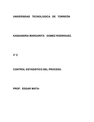 UNIVERSIDAD TECNOLOGICA DE TORREÓN




KASSANDRA MARGARITA GOMEZ RODRIGUEZ.




3° C




CONTROL ESTADISTICO DEL PROCESO.




PROF: EDGAR MATA-
 