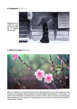 4. Kogarashi 木 枯 ら し
Kogarashi es el
viento frío que
nos hace saber
de la llegada
del invierno.
5. Mono no aware 物の哀れ
Mono no aware es un concepto básico de las artes japonesas, que suele traducirse como
empatía o sensibilidad. Hace referencia a la capacidad de sorprenderse o conmoverse, de
sentir cierta melancolía o tristeza ante lo efímero, ante la vida y el amor. Un ejemplo que
todos conocemos es la pasión de los japoneses por el hanami, la apreciación del floreci-
miento de los cerezos.
 