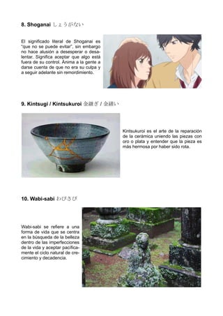 8. Shoganai しょうがない
El significado literal de Shoganai es
“que no se puede evitar”, sin embargo
no hace alusión a desesperar o desa-
lentar. Significa aceptar que algo está
fuera de su control. Ánima a la gente a
darse cuenta de que no era su culpa y
a seguir adelante sin remordimiento.
9. Kintsugi / Kintsukuroi 金継ぎ / 金繕い
Kintsukuroi es el arte de la reparación
de la cerámica uniendo las piezas con
oro o plata y entender que la pieza es
más hermosa por haber sido rota.
10. Wabi-sabi わびさび
Wabi-sabi se refiere a una
forma de vida que se centra
en la búsqueda de la belleza
dentro de las imperfecciones
de la vida y aceptar pacífica-
mente el ciclo natural de cre-
cimiento y decadencia.
 