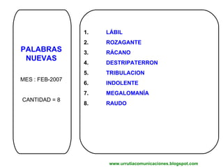 PALABRAS NUEVAS MES : FEB-2007 CANTIDAD = 8 1.  LÁBIL 2. ROZAGANTE 3. RÁCANO 4. DESTRIPATERRON 5. TRIBULACION 6. INDOLENTE 7. MEGALOMANÍA 8. RAUDO www.urrutiacomunicaciones.blogspot.com 