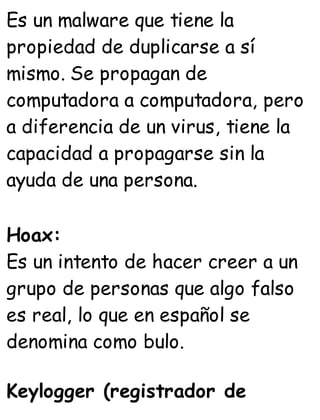 Es un malware que tiene la
propiedad de duplicarse a sí
mismo. Se propagan de
computadora a computadora, pero
a diferencia de un virus, tiene la
capacidad a propagarse sin la
ayuda de una persona.
Hoax:
Es un intento de hacer creer a un
grupo de personas que algo falso
es real, lo que en español se
denomina como bulo.
Keylogger (registrador de
 
