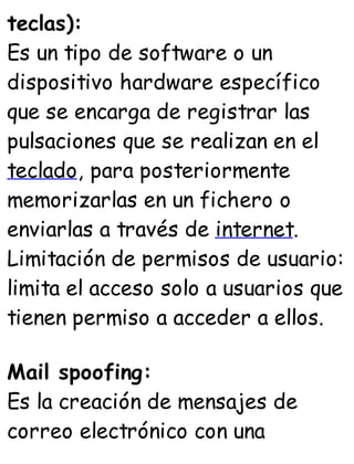 teclas):
Es un tipo de software o un
dispositivo hardware específico
que se encarga de registrar las
pulsaciones que se realizan en el
teclado, para posteriormente
memorizarlas en un fichero o
enviarlas a través de internet.
Limitación de permisos de usuario:
limita el acceso solo a usuarios que
tienen permiso a acceder a ellos.
Mail spoofing:
Es la creación de mensajes de
correo electrónico con una
 