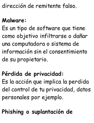 dirección de remitente falso.
Malware:
Es un tipo de software que tiene
como objetivo infiltrarse o dañar
una computadora o sistema de
información sin el consentimiento
de su propietario.
Pérdida de privacidad:
Es la acción que implica la perdida
del control de tu privacidad, datos
personales por ejemplo.
Phishing o suplantación de
 