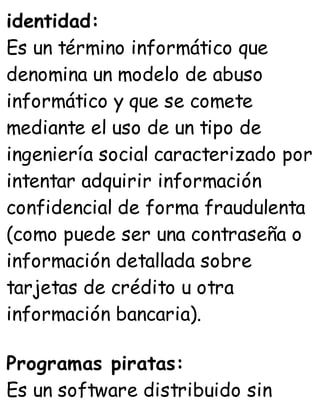 identidad:
Es un término informático que
denomina un modelo de abuso
informático y que se comete
mediante el uso de un tipo de
ingeniería social caracterizado por
intentar adquirir información
confidencial de forma fraudulenta
(como puede ser una contraseña o
información detallada sobre
tarjetas de crédito u otra
información bancaria).
Programas piratas:
Es un software distribuido sin
 