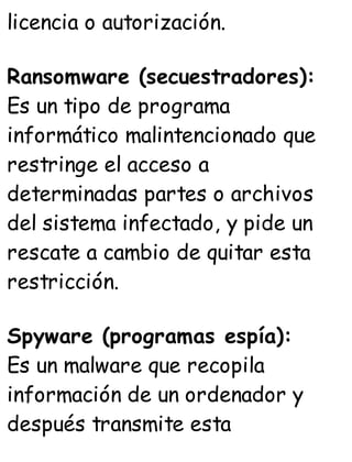 licencia o autorización.
Ransomware (secuestradores):
Es un tipo de programa
informático malintencionado que
restringe el acceso a
determinadas partes o archivos
del sistema infectado, y pide un
rescate a cambio de quitar esta
restricción.
Spyware (programas espía):
Es un malware que recopila
información de un ordenador y
después transmite esta
 
