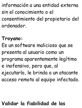 información a una entidad externa
sin el conocimiento o el
consentimiento del propietario del
ordenador.
Troyano:
Es un software malicioso que se
presenta al usuario como un
programa aparentemente legítimo
e inofensivo, pero que, al
ejecutarlo, le brinda a un atacante
acceso remoto al equipo infectado.
Validar la fiabilidad de las
 