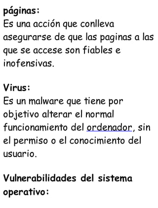 páginas:
Es una acción que conlleva
asegurarse de que las paginas a las
que se accese son fiables e
inofensivas.
Virus:
Es un malware que tiene por
objetivo alterar el normal
funcionamiento del ordenador, sin
el permiso o el conocimiento del
usuario.
Vulnerabilidades del sistema
operativo:
 