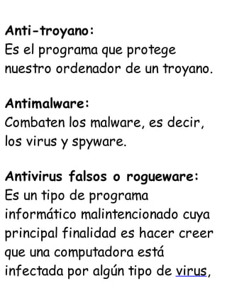 Anti-troyano:
Es el programa que protege
nuestro ordenador de un troyano.
Antimalware:
Combaten los malware, es decir,
los virus y spyware.
Antivirus falsos o rogueware:
Es un tipo de programa
informático malintencionado cuya
principal finalidad es hacer creer
que una computadora está
infectada por algún tipo de virus,
 