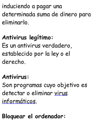 induciendo a pagar una
determinada suma de dinero para
eliminarlo.
Antivirus legítimo:
Es un antivirus verdadero,
establecido por la ley o el
derecho.
Antivirus:
Son programas cuyo objetivo es
detectar o eliminar virus
informáticos.
Bloquear el ordenador:
 