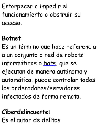 Entorpecer o impedir el
funcionamiento o obstruir su
acceso.
Botnet:
Es un término que hace referencia
a un conjunto o red de robots
informáticos o bots, que se
ejecutan de manera autónoma y
automática, puede controlar todos
los ordenadores/servidores
infectados de forma remota.
Ciberdelincuente:
Es el autor de delitos
 