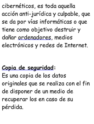 cibernéticos, es toda aquella
acción anti-jurídica y culpable, que
se da por vías informáticas o que
tiene como objetivo destruir y
dañar ordenadores, medios
electrónicos y redes de Internet.
Copia de seguridad:
Es una copia de los datos
originales que se realiza con el fin
de disponer de un medio de
recuperar los en caso de su
pérdida.
 
