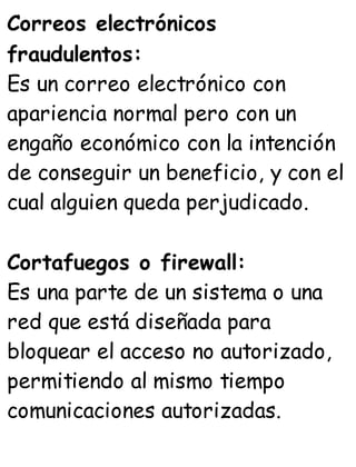 Correos electrónicos
fraudulentos:
Es un correo electrónico con
apariencia normal pero con un
engaño económico con la intención
de conseguir un beneficio, y con el
cual alguien queda perjudicado.
Cortafuegos o firewall:
Es una parte de un sistema o una
red que está diseñada para
bloquear el acceso no autorizado,
permitiendo al mismo tiempo
comunicaciones autorizadas.
 