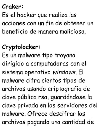 Craker:
Es el hacker que realiza las
acciones con un fin de obtener un
beneficio de manera maliciosa.
Cryptolocker:
Es un malware tipo troyano
dirigido a computadoras con el
sistema operativo windows. El
malware cifra ciertos tipos de
archivos usando criptografía de
clave pública rsa, guardándose la
clave privada en los servidores del
malware. Ofrece descifrar los
archivos pagando una cantidad de
 