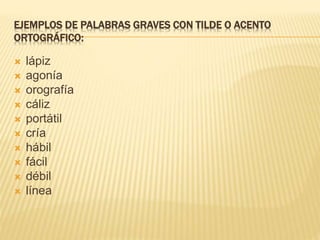 EJEMPLOS DE PALABRAS GRAVES CON TILDE O ACENTO
ORTOGRÁFICO:
 lápiz
 agonía
 orografía
 cáliz
 portátil
 cría
 hábil
 fácil
 débil
 línea
 