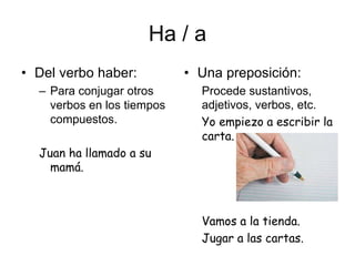 Ha / a
• Del verbo haber:
– Para conjugar otros
verbos en los tiempos
compuestos.
Juan ha llamado a su
mamá.
• Una preposición:
Procede sustantivos,
adjetivos, verbos, etc.
Yo empiezo a escribir la
carta.
Vamos a la tienda.
Jugar a las cartas.
 