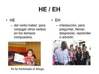 HE / EH
• HE
– del verbo haber: para
conjugar otros verbos
en los tiempos
compuestos.
Yo he terminado el dibujo.
• EH
– Interjección; para
preguntar, llamar,
despreciar, reprender
o advertir.
 