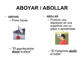 ABOYAR / ABOLLAR
• ABOYAR.
– Poner boyas.
– “El guardacostas
aboyó la playa”
• ABOLLAR.
– Producir una
depresión en una
superficie con un
golpe o apretándola.
– “El futbolista abolló
el balón”
 