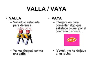 VALLA / VAYA
• VALLA
– Vallado o estacada
para defensa
– Yo me choqué contra
una valla
• VAYA
– Interjección para
comentar algo que
satisface o que, por el
contrario disgusta. .
– ¡Vaya!, me he dejado
el estuche
 