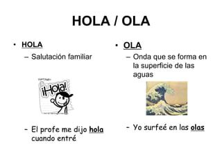 HOLA / OLA
• HOLA
– Salutación familiar
– El profe me dijo hola
cuando entré
• OLA
– Onda que se forma en
la superficie de las
aguas
– Yo surfeé en las olas
 