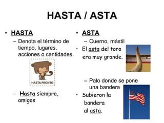 HASTA / ASTA
• HASTA
– Denota el término de
tiempo, lugares,
acciones o cantidades.
– Hasta siempre,
amigos
• ASTA
– Cuerno, mástil
• El asta del toro
era muy grande.
– Palo donde se pone
una bandera
• Subieron la
bandera
al asta.
 