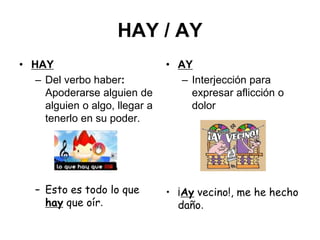 HAY / AY
• HAY
– Del verbo haber:
Apoderarse alguien de
alguien o algo, llegar a
tenerlo en su poder.
– Esto es todo lo que
hay que oír.
• AY
– Interjección para
expresar aflicción o
dolor
• ¡Ay vecino!, me he hecho
daño.
 