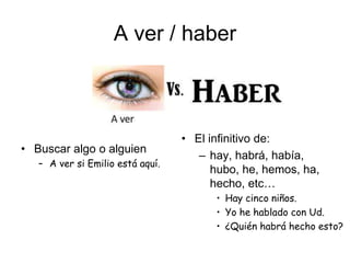 A ver / haber
• Buscar algo o alguien
– A ver si Emilio está aquí.
• El infinitivo de:
– hay, habrá, había,
hubo, he, hemos, ha,
hecho, etc…
• Hay cinco niños.
• Yo he hablado con Ud.
• ¿Quién habrá hecho esto?
 