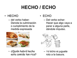HECHO / ECHO
• HECHO
– del verbo haber:
Denota la culminación
o cumplimiento de la
medida expresada
– ¿Quién habrá hecho
esta comida tan rica?
• ECHO
– Del verbo echar:
Hacer que algo vaya a
parar a alguna parte,
dándole impulso.
– Yo echo el juguete
roto a la basura.
 