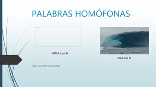 PALABRAS HOMÓFONAS
Por Lic. Patricia Arcos
HOLA con h
OLA sin h
 