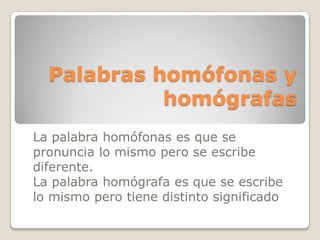 Palabras homófonas y
homógrafas
La palabra homófonas es que se
pronuncia lo mismo pero se escribe
diferente.
La palabra homógrafa es que se escribe
lo mismo pero tiene distinto significado

 