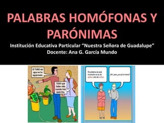 PALABRAS HOMÓFONAS Y 
PARÓNIMAS 
Institución Educativa Particular “Nuestra Señora de Guadalupe” 
Docente: Ana G. García Mundo 
 