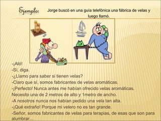 -¡Aló!
-Sí, diga.
-¿Llamo para saber si tienen velas?
-Claro que sí, somos fabricantes de velas aromáticas.
-¡Perfecto! Nunca antes me habían ofrecido velas aromáticas.
Necesito una de 2 metros de alto y 1metro de ancho.
-A nosotros nunca nos habían pedido una vela tan alta.
-¡Qué extraño! Porque mi velero no es tan grande.
-Señor, somos fabricantes de velas para terapias, de esas que son para
alumbrar…
Jorge buscó en una guía telefónica una fábrica de velas y
luego llamó.
 