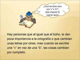 Hay personas que al igual que el búho, le dan
poca importancia a la ortografía o que cambian
unas letras por otras, mas cuando se escribe
una “v” en vez de una “b”, las cosas cambian
por completo.
¿Tuvo de tener será
con “v” o “b”?
¡Qué importa! Si
suenan igual.
 