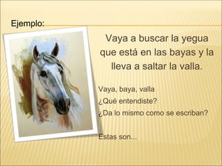 Vaya a buscar la yegua
que está en las bayas y la
lleva a saltar la valla.
Vaya, baya, valla
¿Qué entendiste?
¿Da lo mismo como se escriban?
Estas son...
Ejemplo:
 