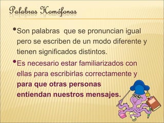 •Son palabras que se pronuncian igual
pero se escriben de un modo diferente y
tienen significados distintos.
•Es necesario estar familiarizados con
ellas para escribirlas correctamente y
para que otras personas
entiendan nuestros mensajes.
 