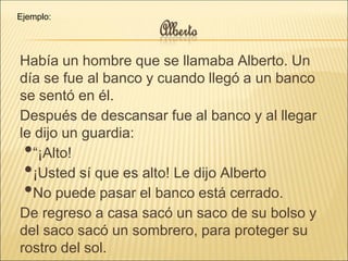 Había un hombre que se llamaba Alberto. Un
día se fue al banco y cuando llegó a un banco
se sentó en él.
Después de descansar fue al banco y al llegar
le dijo un guardia:
•“¡Alto!
•¡Usted sí que es alto! Le dijo Alberto
•No puede pasar el banco está cerrado.
De regreso a casa sacó un saco de su bolso y
del saco sacó un sombrero, para proteger su
rostro del sol.
Ejemplo:
 