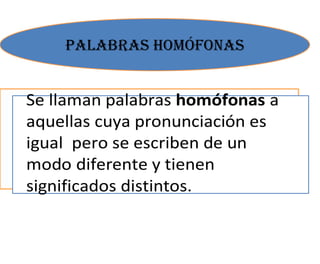 PALABRAS HOMÓFONAS


Se llaman palabras homófonas a
aquellas cuya pronunciación es
igual pero se escriben de un
modo diferente y tienen
significados distintos.
 
