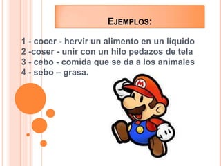 Ejemplos:1 - cocer - hervir un alimento en un líquido2 -coser - unir con un hilo pedazos de tela3 - cebo - comida que se da a los animales4 - sebo – grasa.
