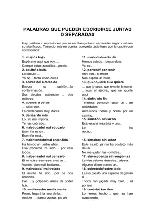 PALABRAS QUE PUEDEN ESCRIBIRSE JUNTAS
O SEPARADAS
Hay palabras o expresiones que se escriben juntas o separadas según cuál sea
su significado. Teniendo esto en cuenta, completa cada frase con la opción que
corresponda:
1. abajo/ a bajo
Espérame aquí que voy….
Compré estas zapatillas…precio.
2. abulto/ a bulto
Lo calculó …
Yo no …tanto como dices
3. acerca de/ a cerca de
Expuso su opinión…la
contaminación.
Sus deudas ascienden .. dos
millones.
4. apenas/ a penas
… sabe leer.
Le condenaron..muy duras.
5. demás/ de más
Lo.. no me importa.
Te han cobrado..
6. maleducado/ mal educado
Ese niño es un ..
Ese niño está..
7. malentendido/mal entendido
Ha habido un ..entre ellos.
Ese problema ha sido .. por casi
todos.
8. malpensado/ mal pensado
Él no quiso decir eso: eres un…
Vuestro plan está bastante..
9. maltratado/ mal tratado
El asunto ha sido.. por los dos
oradores.
Fue .. y golpeado antes de poder
huir.
10. medianoche/ media noche
Pronto llegará la hora de la..
Anduvo … dando vueltas por ahí
11. mediodía/medio día
Hemos estado…búscandote.
Ya es..
12. porvenir/ por venir
Aún está.. lo mejor
Nos espera un buen..
13. quienquiera/ quie quiera
… que lo sepa, que levante la mano
.. jugar al ajedrez, que se apunte
aquí
14. sinfín/ sin fin
Tenemos pensado hacer un .. de
actividades
Anduvimos horas y horas por un
camino..
15. sinrazón/ sin razón
Esto es una injusticia y una..
Lo ha
hecho..
16. sinsabor/ sin sabor
Este asunto ya nos ha costado más
de un..
No me gustan las comidas..
17. sinvergüenza/ sin vergüenza
Lo hizo delante de todos…alguna.
Algunos dicen que es un..
18. sobretodo/ sobre todo
LLeva puesto una especie de gabán
o …
Todos han jugado muy bien, .. el
portero
19. también/ tan bien
Lo hemos hecho .. que nos han
ovacionado.
 