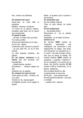 Hoy ..iremos a la biblioteca
20. tampoco/ tan poco
Llueve..que no hace falta el
paraguas.
Mañana…haremos el examen
1.2 Como en el ejercico anterior,
completa cada frase con la opción
que corresponda:
21 aparte/ a parte
…de esto, no tengo más que decir.
Tus cosas, ponlas..
El tema del baloncesto es un caso..
Así no irás…alguna
Le llamaron..para conocer su opinión
…de que hace frío, no es la hora
todavía
La obra disgustó bastante.. del
público.
22 .así mismo, asimismo/ a sí
mismo (las dos primeras son
equivalentes)
…debéis hacerlo vosotros
Encontraron … valiosos objetos de
arte
Actuando así, se engaña..
23. conque/ con que/ con qué
Tenía ganas de verle,.. le llamé y fui
a su casa
Todavía no sé.. equipo jugaré
El bolígrafo..escribo me lo regaló mi
abuelo
Basta.. te apuntes aquí si quieres ir
de excursion
24. porque/por que
No vine..estaba enfermo
Tiene un gran interés…se aclare
todo.
25. por qué/porqué
¿ .. has tardado tanto?
Desconozco el …de su extraña
ausencia
Pregúntale ..no ha traído los libros
26 sino/ si no
Se escribe SINO cuando es
conjunción adversativa que
contrapone una afirmación a una
negación:No es alegre, sino triste.
Con frecuencia va precedido de <<
no sólo>>: No sólo ha leído el libro,
sino que ha hecho el trabajo. Se
escribe también SINO cuando es
sustantivo y significa <<destino>>:
Se vio empujado a la acción por la
fuerza del sino.Se escribe SI NO
cuando el SI es condicional_ Si no
llueves, saldremos.
Eso no debes decirlo tú,..ella
LLegarás tarde..te das prisa
No te pido … que acabes pronto.
No sólo aprobó el examen.. que sacó
un notable
… puedes venir, avísame.
 