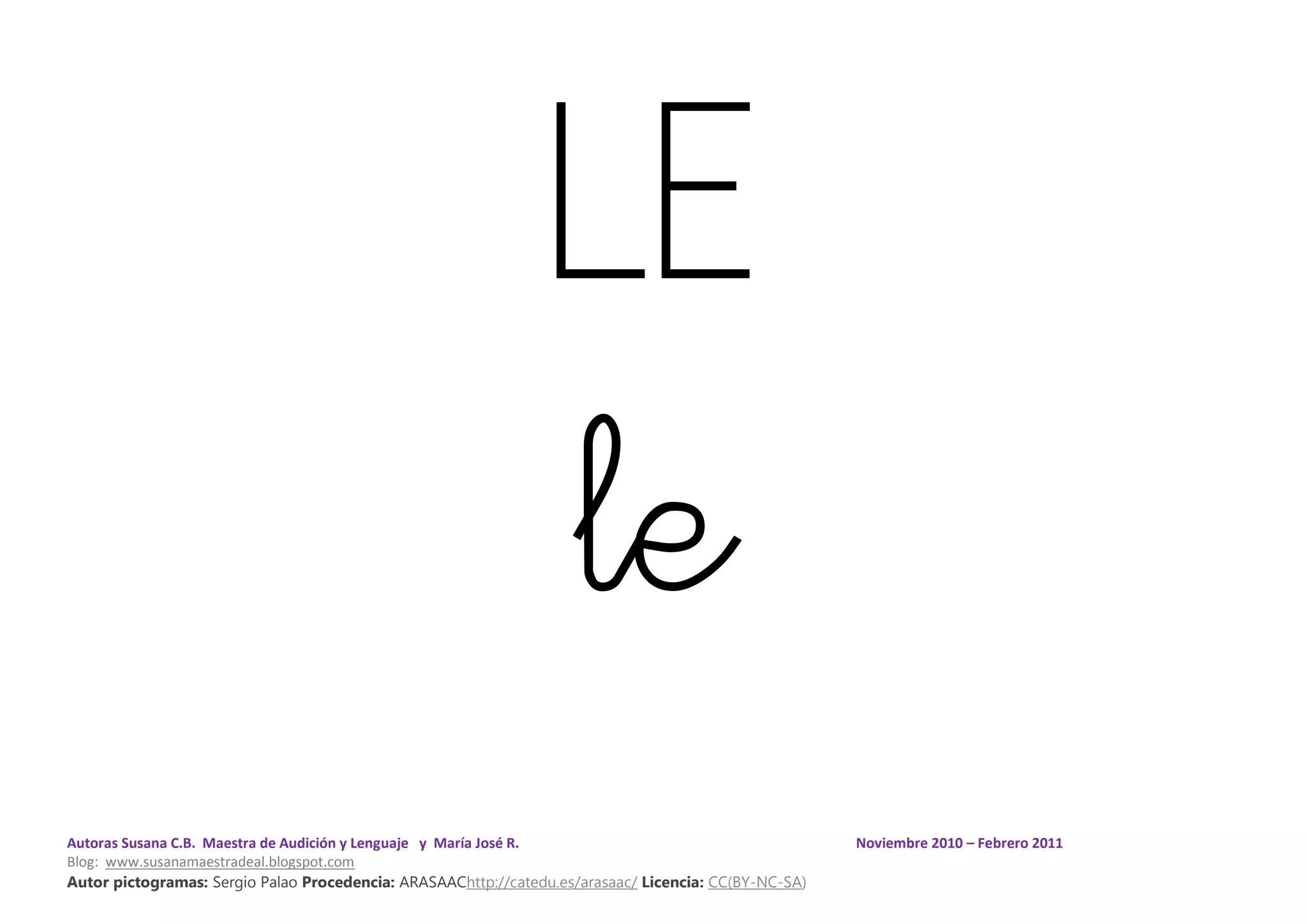 Autoras Susana C.B. Maestra de Audición y Lenguaje y María José R. Noviembre 2010 – Febrero 2011
Blog: www.susanamaestradeal.blogspot.com
Autor pictogramas: Sergio Palao Procedencia: ARASAAChttp://catedu.es/arasaac/ Licencia: CC(BY-NC-SA)
LE
le
 