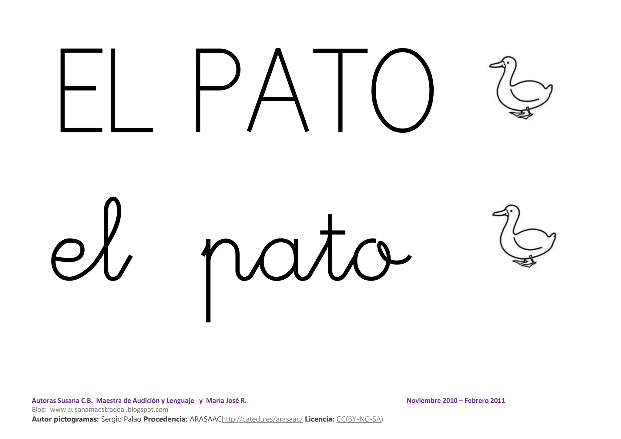 Autoras Susana C.B. Maestra de Audición y Lenguaje y María José R. Noviembre 2010 – Febrero 2011
Blog: www.susanamaestradeal.blogspot.com
Autor pictogramas: Sergio Palao Procedencia: ARASAAChttp://catedu.es/arasaac/ Licencia: CC(BY-NC-SA)
EL PATO
el pato
 