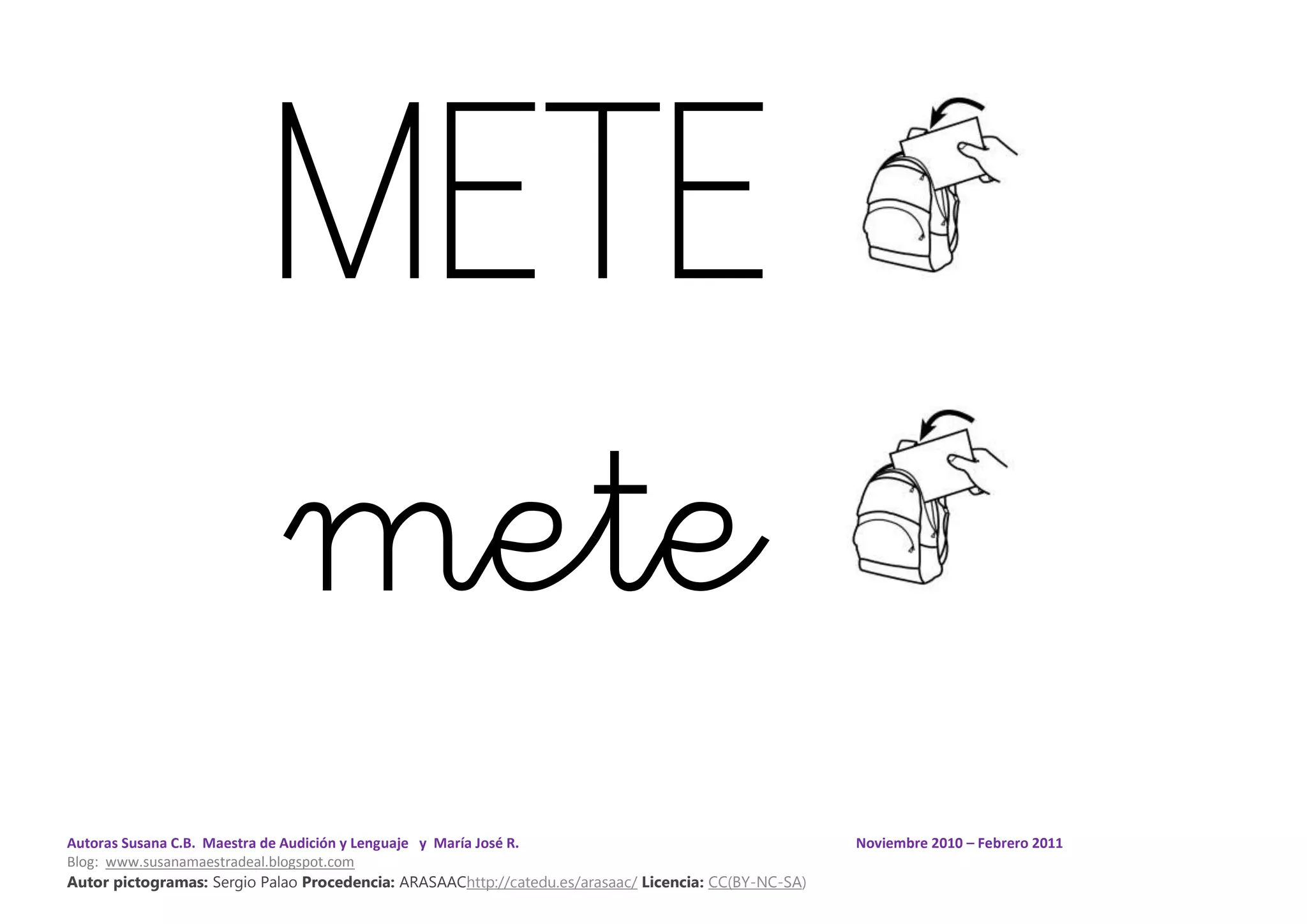 Autoras Susana C.B. Maestra de Audición y Lenguaje y María José R. Noviembre 2010 – Febrero 2011
Blog: www.susanamaestradeal.blogspot.com
Autor pictogramas: Sergio Palao Procedencia: ARASAAChttp://catedu.es/arasaac/ Licencia: CC(BY-NC-SA)
METE
mete
 